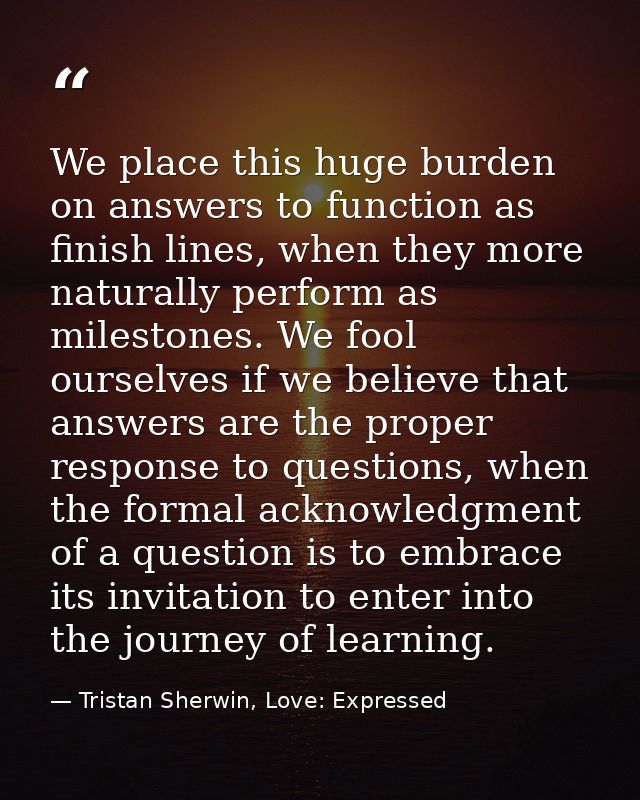 We place this huge burden on answers to function as finish lines, when they more naturally perform as milestones. We foo — Tristan Sherwin, Love: Expressed