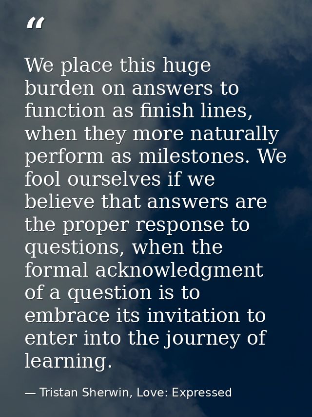 We place this huge burden on answers to function as finish lines, when they more naturally perform as milestones. We foo — Tristan Sherwin, Love: Expressed