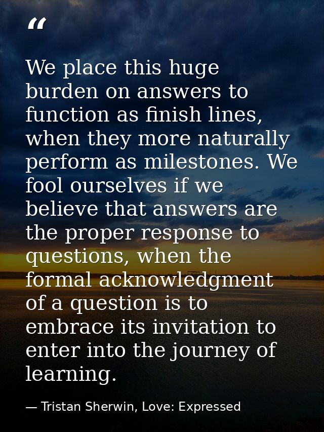 We place this huge burden on answers to function as finish lines, when they more naturally perform as milestones. We foo — Tristan Sherwin, Love: Expressed