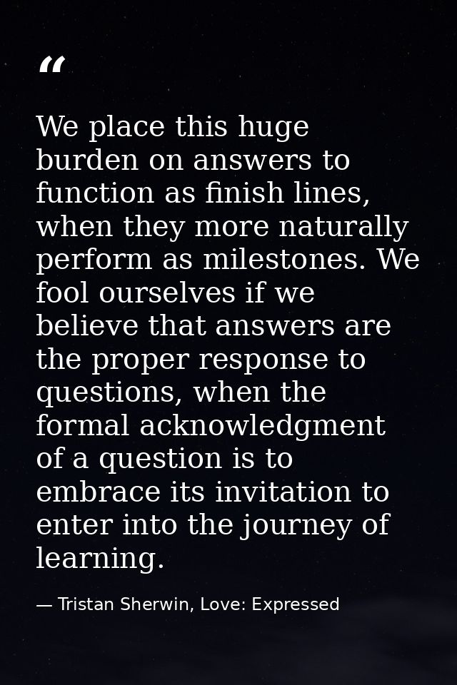 We place this huge burden on answers to function as finish lines, when they more naturally perform as milestones. We foo — Tristan Sherwin, Love: Expressed
