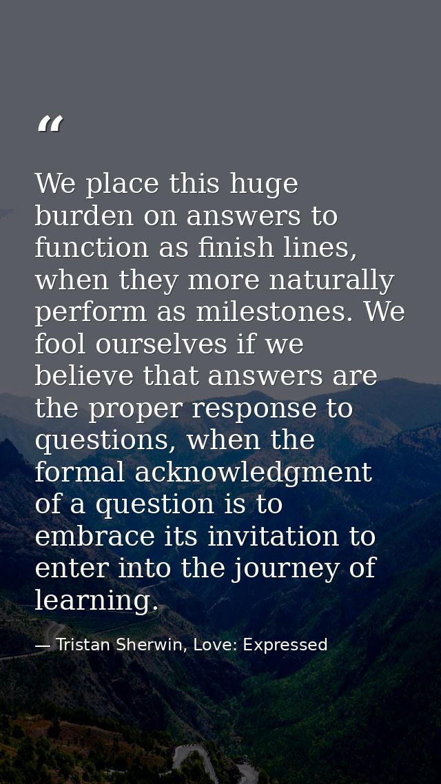 We place this huge burden on answers to function as finish lines, when they more naturally perform as milestones. We foo — Tristan Sherwin, Love: Expressed