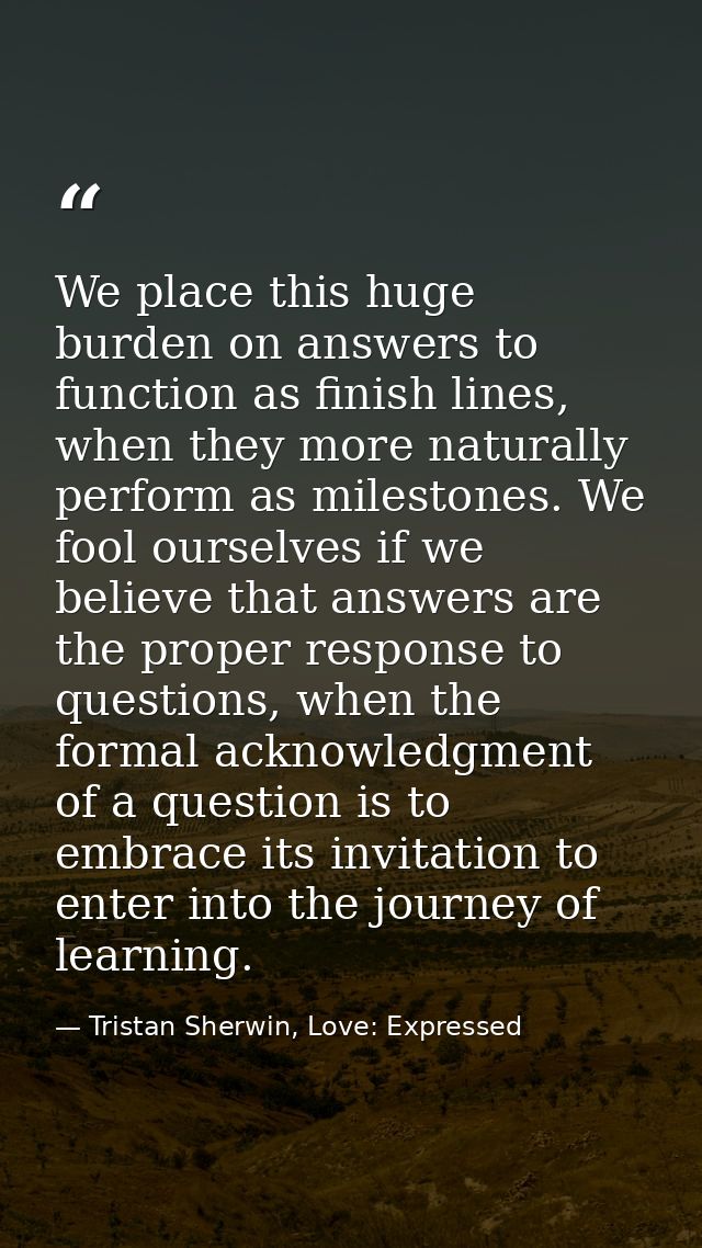 We place this huge burden on answers to function as finish lines, when they more naturally perform as milestones. We foo — Tristan Sherwin, Love: Expressed
