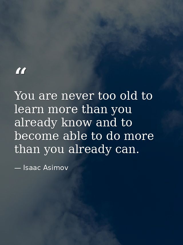 You are never too old to learn more than you already know and to become able to do more than you already can. — Isaac Asimov