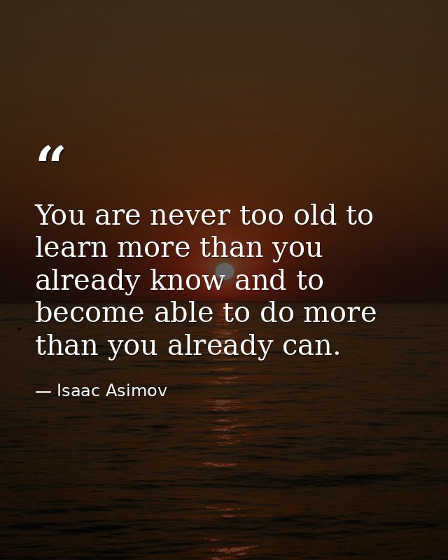 You are never too old to learn more than you already know and to become able to do more than you already can. — Isaac Asimov