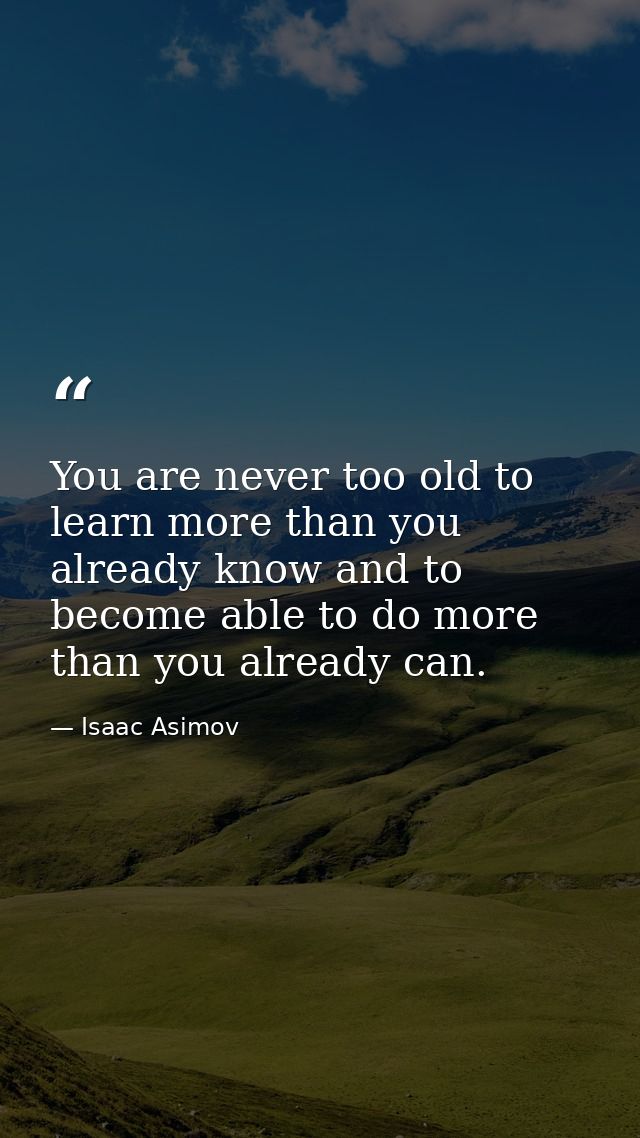 You are never too old to learn more than you already know and to become able to do more than you already can. — Isaac Asimov