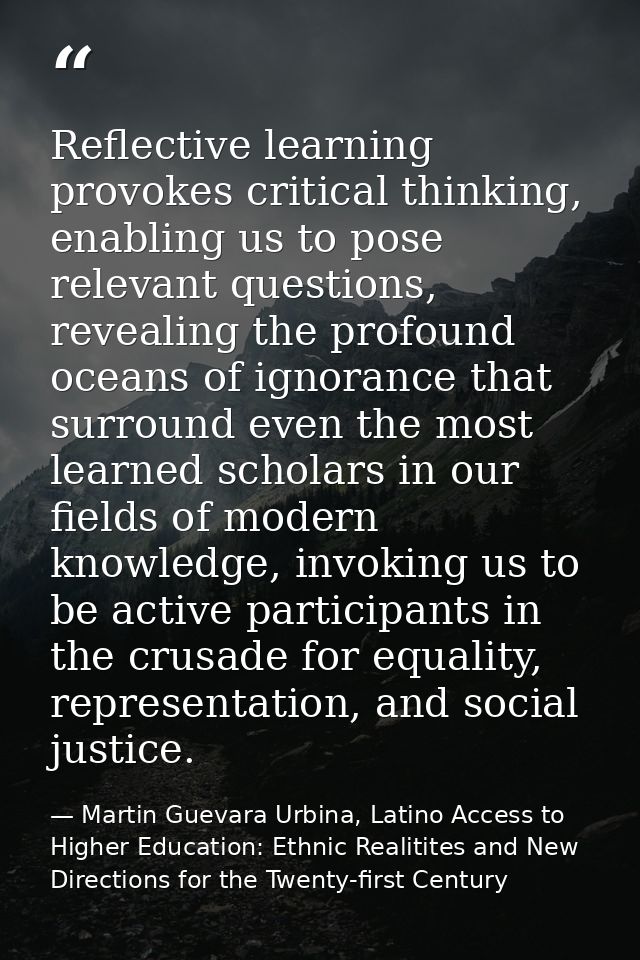 Reflective learning provokes critical thinking, enabling us to pose relevant questions, revealing the profound oceans of — Martin Guevara Urbina, Latino Access to Higher Education: Ethnic Realitites and New Directions for the Twenty-first Century