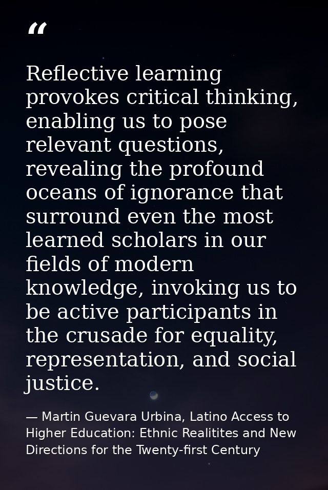 Reflective learning provokes critical thinking, enabling us to pose relevant questions, revealing the profound oceans of — Martin Guevara Urbina, Latino Access to Higher Education: Ethnic Realitites and New Directions for the Twenty-first Century