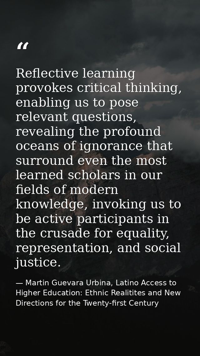 Reflective learning provokes critical thinking, enabling us to pose relevant questions, revealing the profound oceans of — Martin Guevara Urbina, Latino Access to Higher Education: Ethnic Realitites and New Directions for the Twenty-first Century
