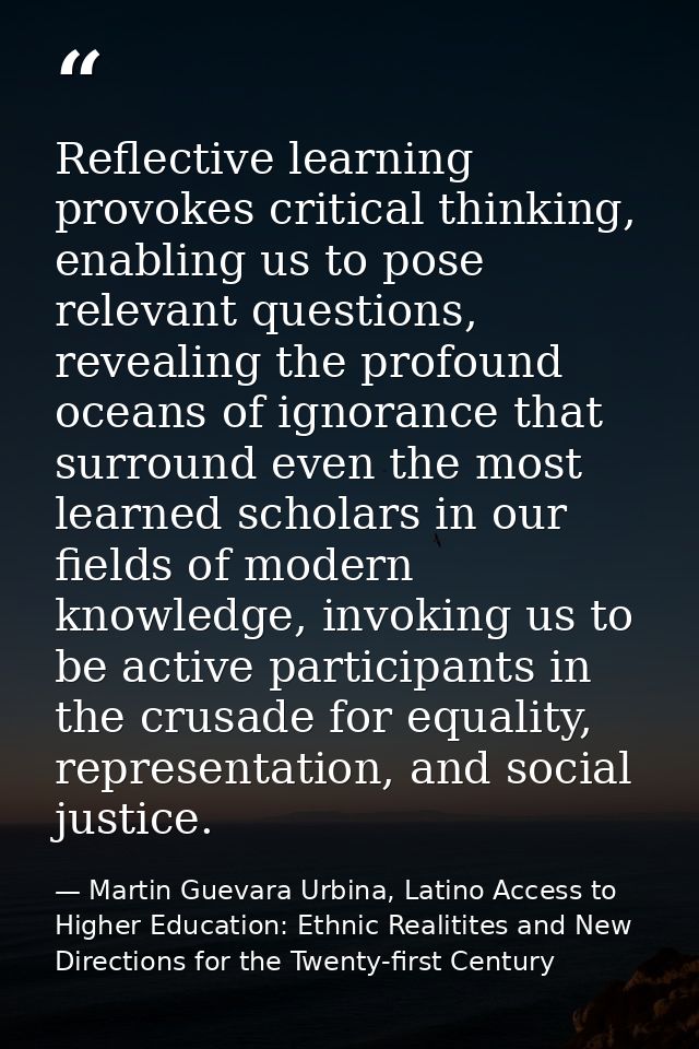 Reflective learning provokes critical thinking, enabling us to pose relevant questions, revealing the profound oceans of — Martin Guevara Urbina, Latino Access to Higher Education: Ethnic Realitites and New Directions for the Twenty-first Century