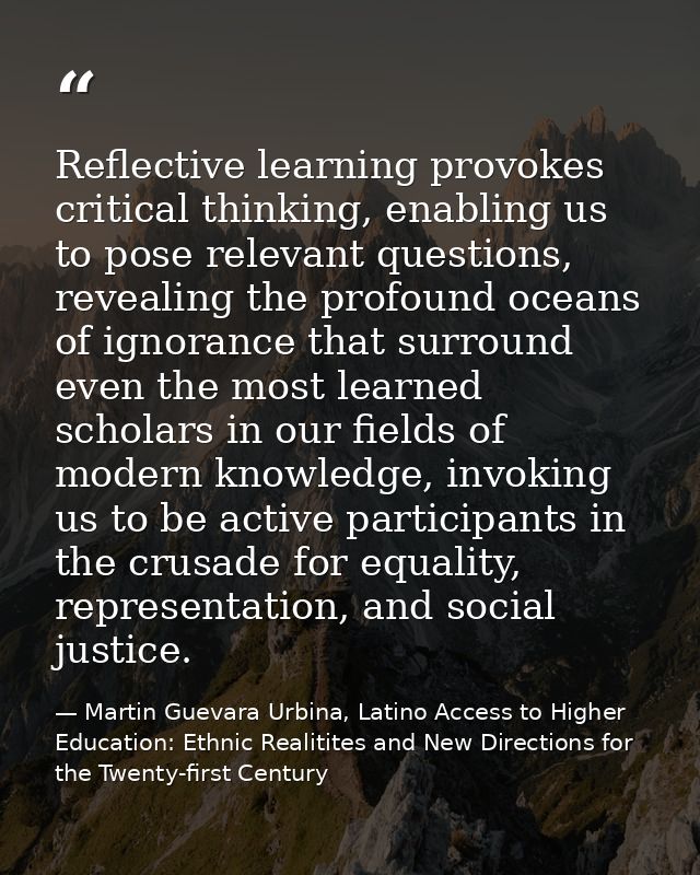 Reflective learning provokes critical thinking, enabling us to pose relevant questions, revealing the profound oceans of — Martin Guevara Urbina, Latino Access to Higher Education: Ethnic Realitites and New Directions for the Twenty-first Century