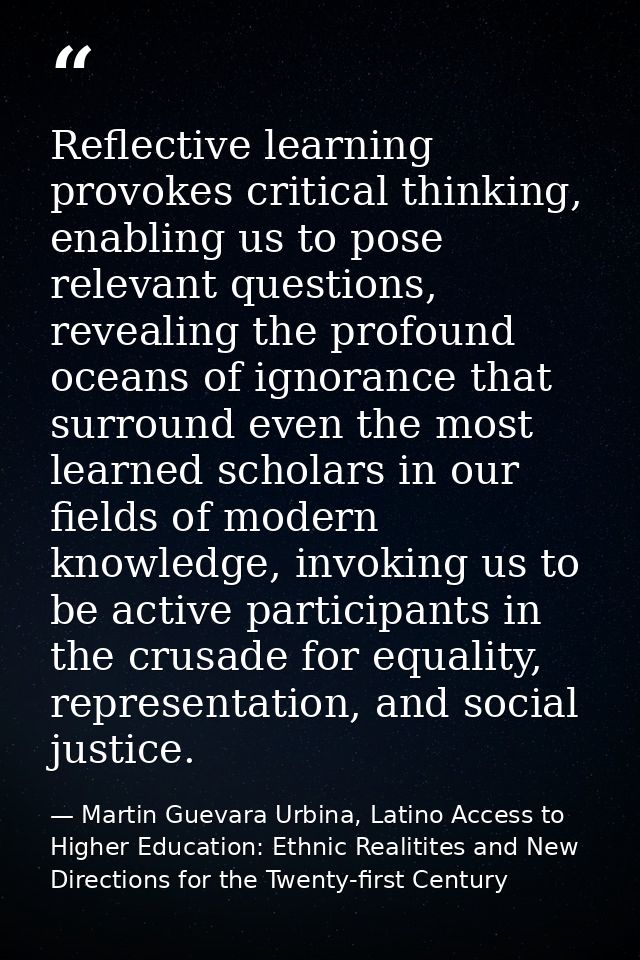 Reflective learning provokes critical thinking, enabling us to pose relevant questions, revealing the profound oceans of — Martin Guevara Urbina, Latino Access to Higher Education: Ethnic Realitites and New Directions for the Twenty-first Century