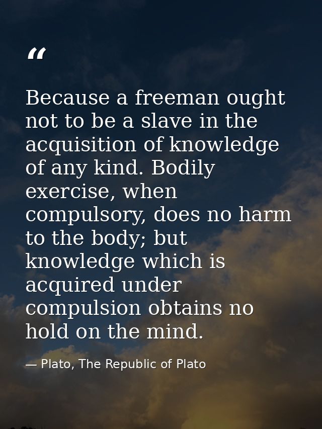 Because a freeman ought not to be a slave in the acquisition of knowledge of any kind. Bodily exercise, when compulsory, — Plato, The Republic of Plato