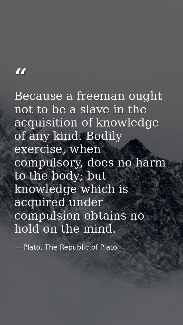 Because a freeman ought not to be a slave in the acquisition of knowledge of any kind. Bodily exercise, when compulsory, — Plato, The Republic of Plato