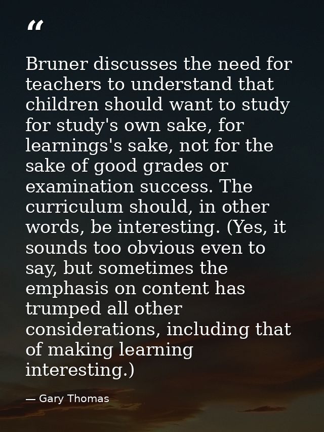 Bruner discusses the need for teachers to understand that children should want to study for study's own sake, for learni — Gary Thomas