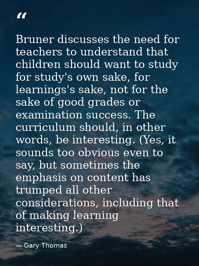 Bruner discusses the need for teachers to understand that children should want to study for study's own sake, for learni — Gary Thomas
