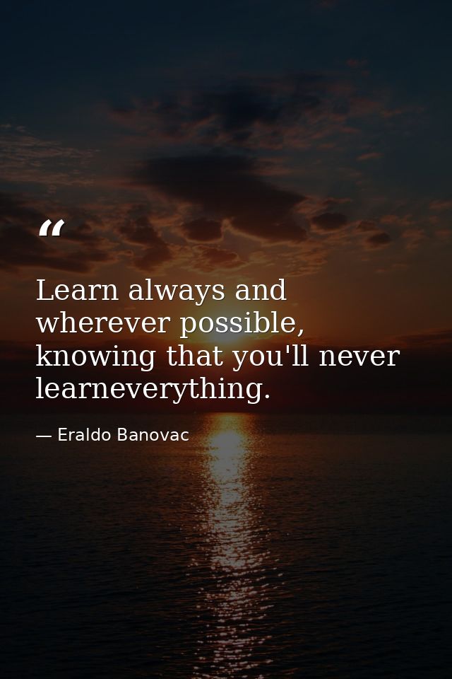 Learn always and wherever possible, knowing that you'll never learneverything. — Eraldo Banovac