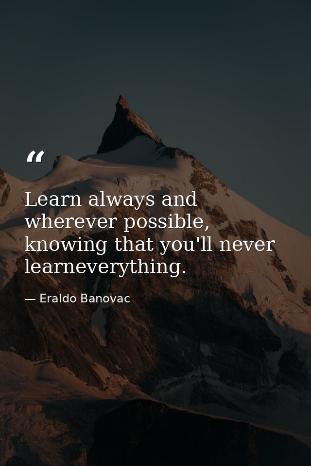 Learn always and wherever possible, knowing that you'll never learneverything. — Eraldo Banovac