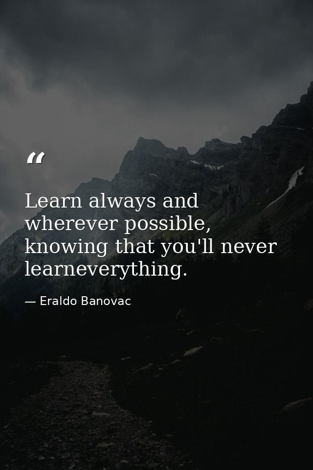 Learn always and wherever possible, knowing that you'll never learneverything. — Eraldo Banovac