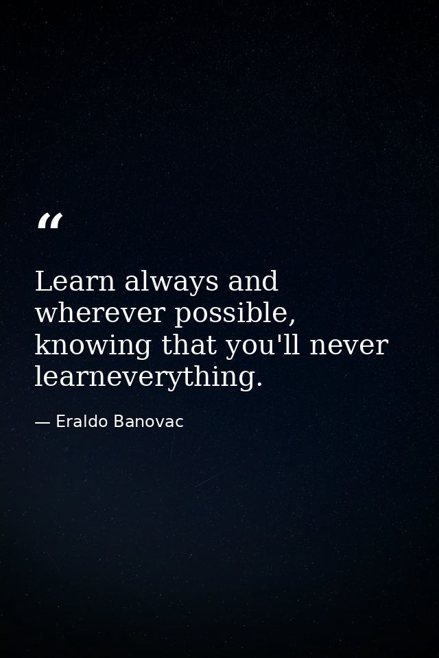 Learn always and wherever possible, knowing that you'll never learneverything. — Eraldo Banovac