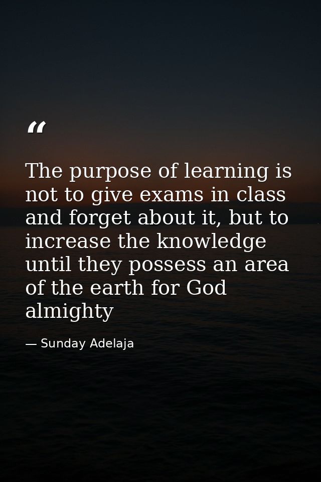 The purpose of learning is not to give exams in class and forget about it, but to increase the knowledge until they poss — Sunday Adelaja