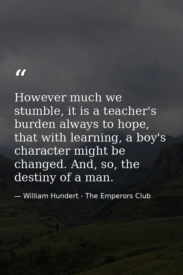 However much we stumble, it is a teacher's burden always to hope, that with learning, a boy's character might be changed — William Hundert - The Emperors Club