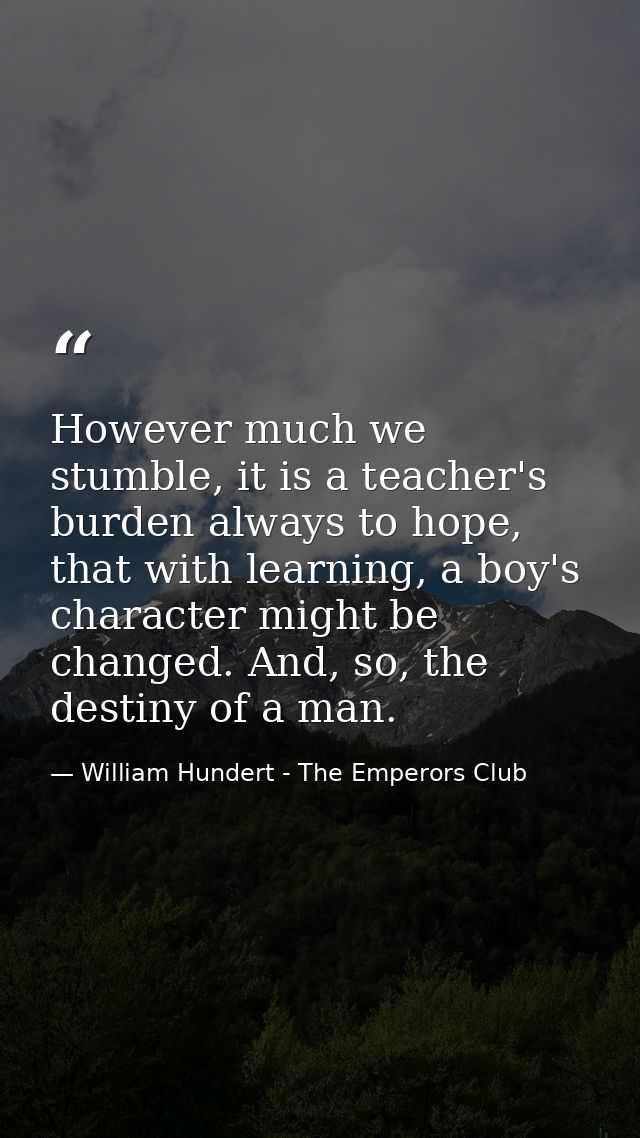 However much we stumble, it is a teacher's burden always to hope, that with learning, a boy's character might be changed — William Hundert - The Emperors Club