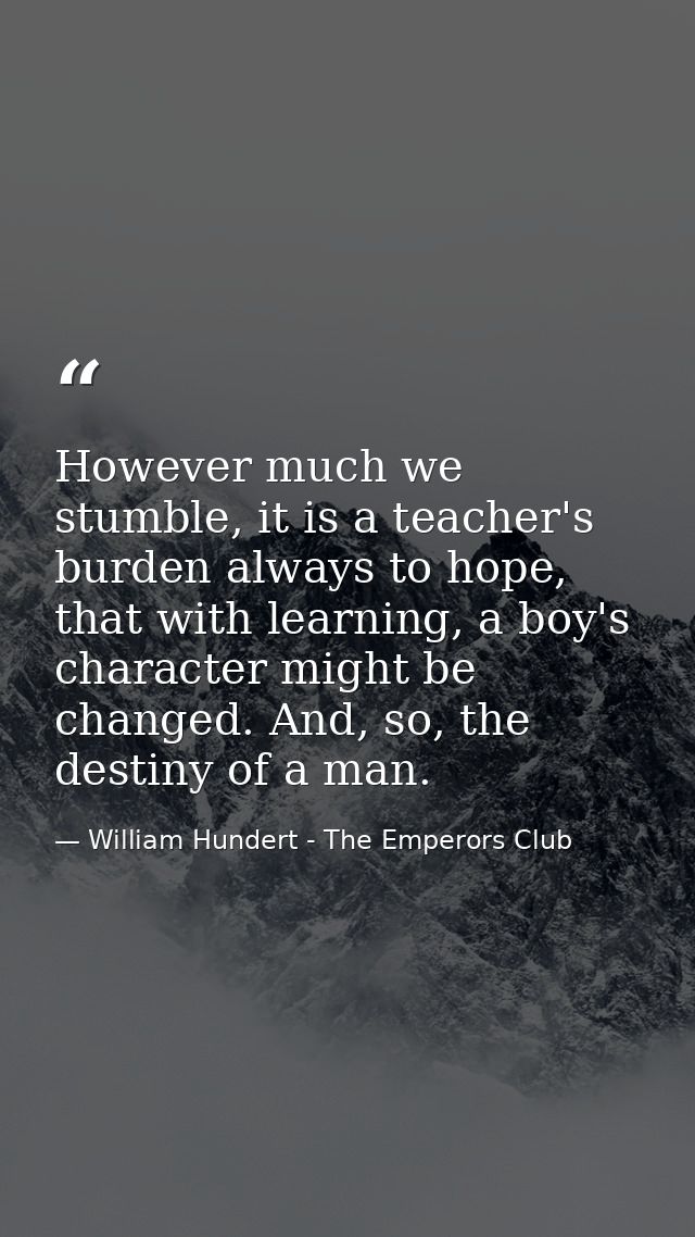 However much we stumble, it is a teacher's burden always to hope, that with learning, a boy's character might be changed — William Hundert - The Emperors Club