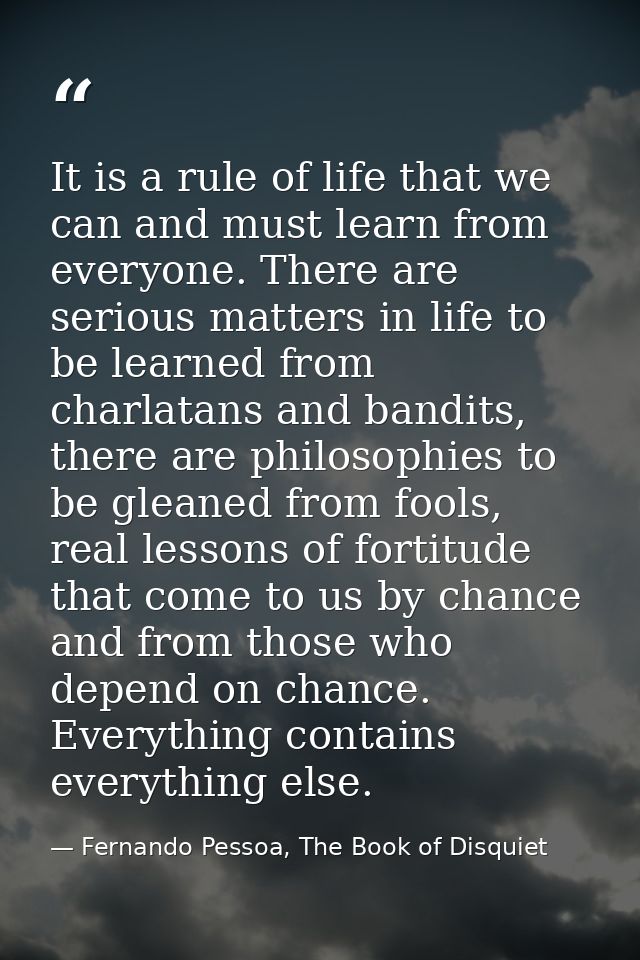It is a rule of life that we can and must learn from everyone. There are serious matters in life to be learned from char — Fernando Pessoa, The Book of Disquiet