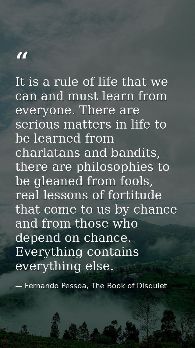 It is a rule of life that we can and must learn from everyone. There are serious matters in life to be learned from char — Fernando Pessoa, The Book of Disquiet