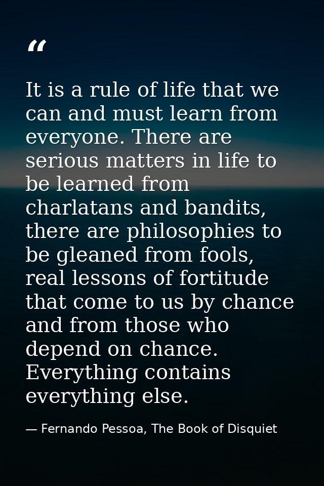 It is a rule of life that we can and must learn from everyone. There are serious matters in life to be learned from char — Fernando Pessoa, The Book of Disquiet