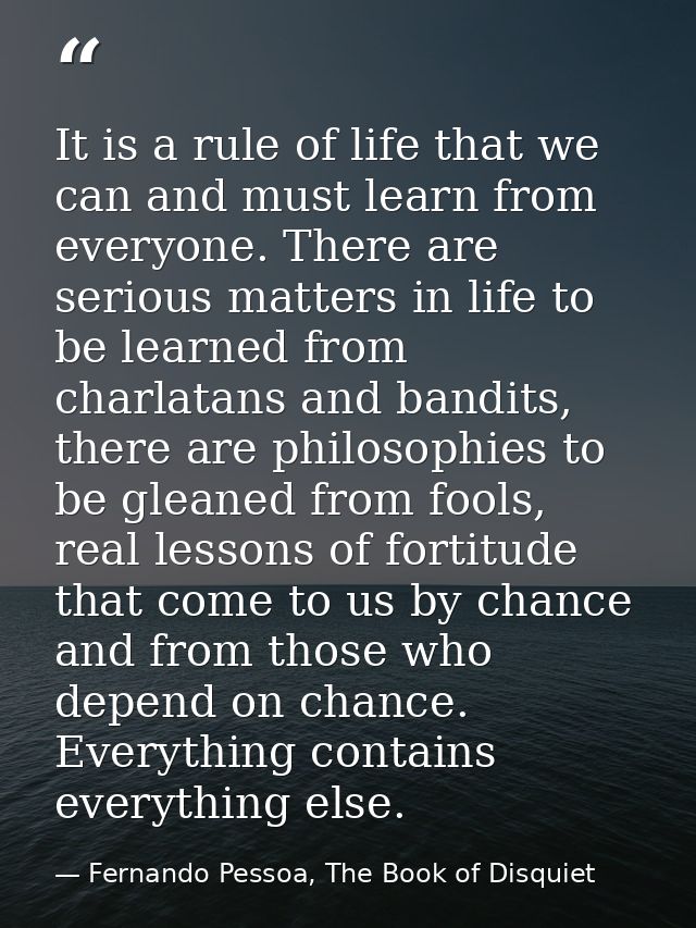 It is a rule of life that we can and must learn from everyone. There are serious matters in life to be learned from char — Fernando Pessoa, The Book of Disquiet