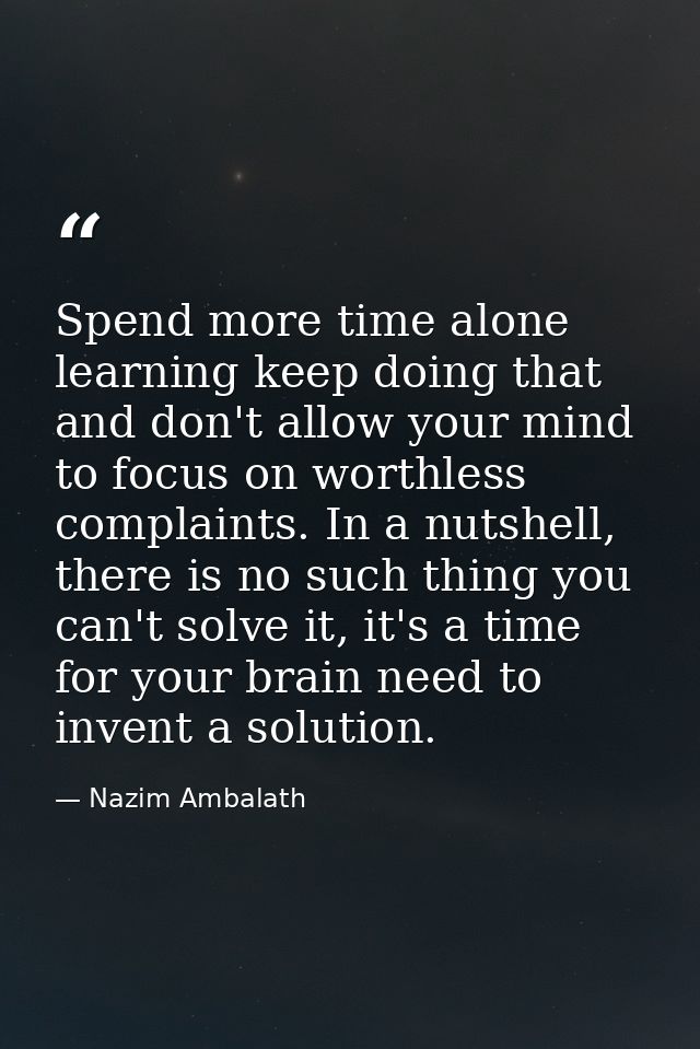 Spend more time alone learning keep doing that and don't allow your mind to focus on worthless complaints. In a nutshell — Nazim Ambalath