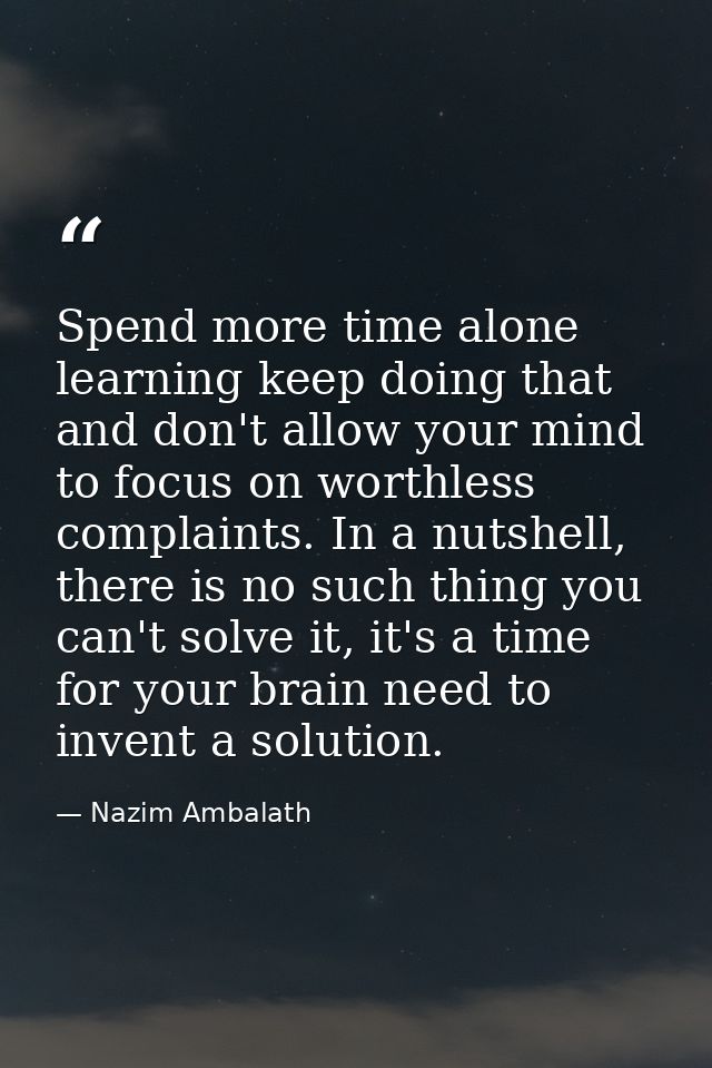 Spend more time alone learning keep doing that and don't allow your mind to focus on worthless complaints. In a nutshell — Nazim Ambalath