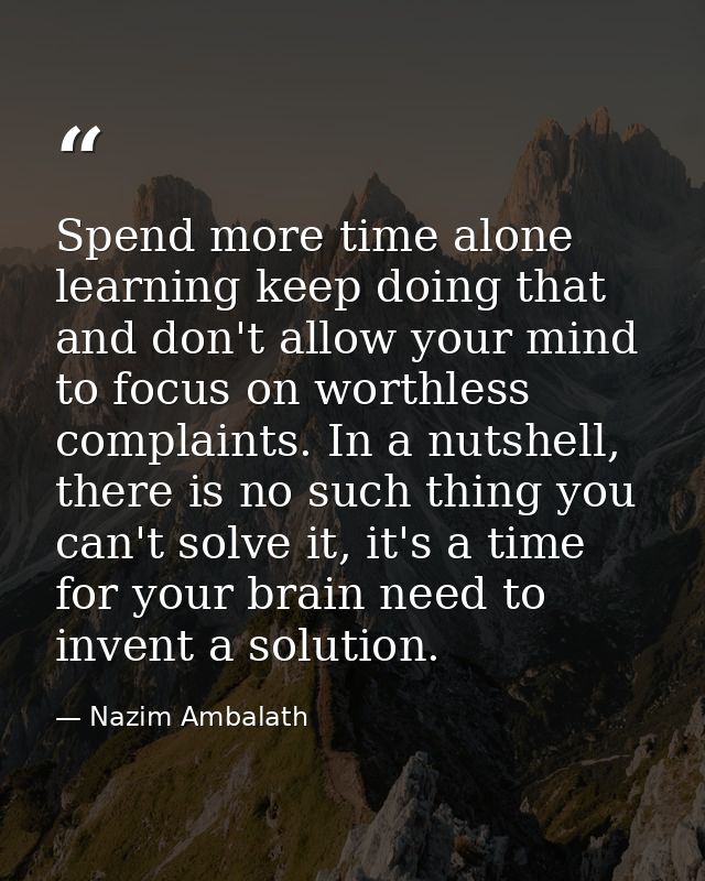 Spend more time alone learning keep doing that and don't allow your mind to focus on worthless complaints. In a nutshell — Nazim Ambalath