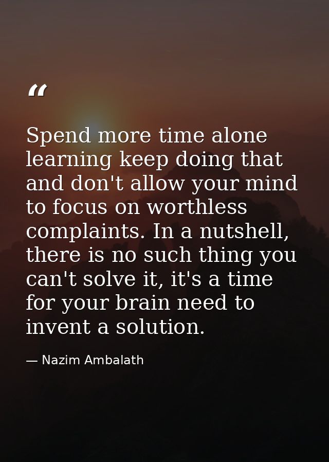 Spend more time alone learning keep doing that and don't allow your mind to focus on worthless complaints. In a nutshell — Nazim Ambalath