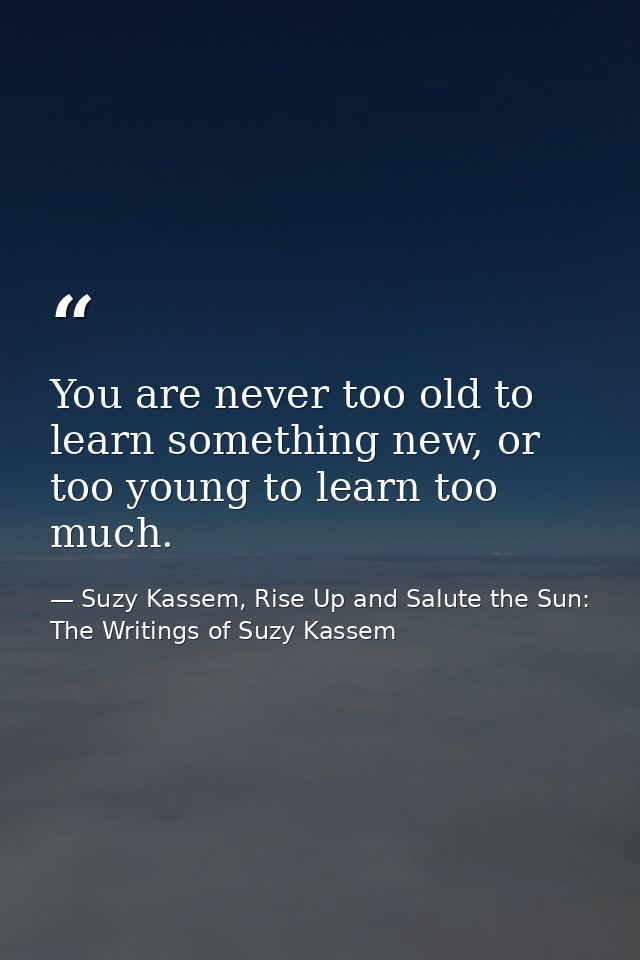 You are never too old to learn something new, or too young to learn too much. — Suzy Kassem, Rise Up and Salute the Sun: The Writings of Suzy Kassem