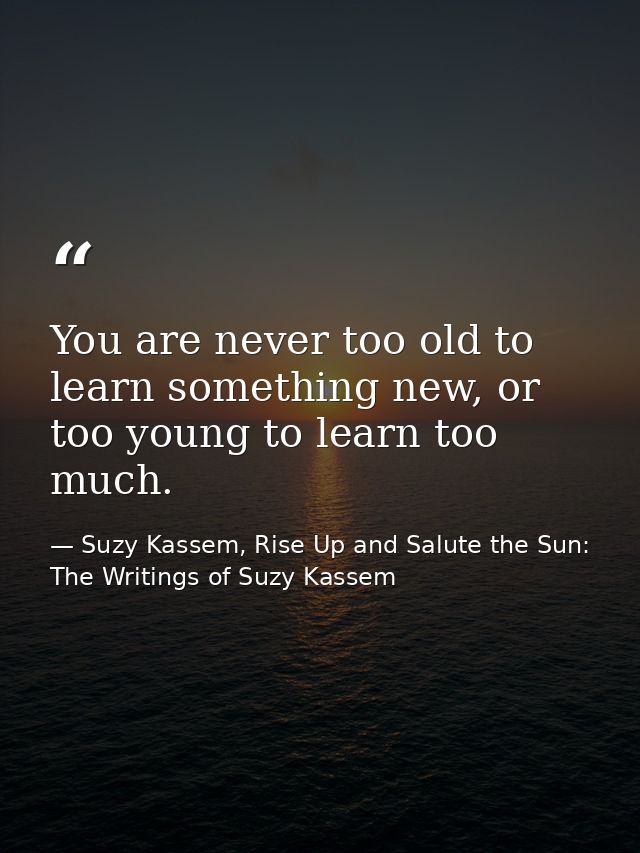 You are never too old to learn something new, or too young to learn too much. — Suzy Kassem, Rise Up and Salute the Sun: The Writings of Suzy Kassem