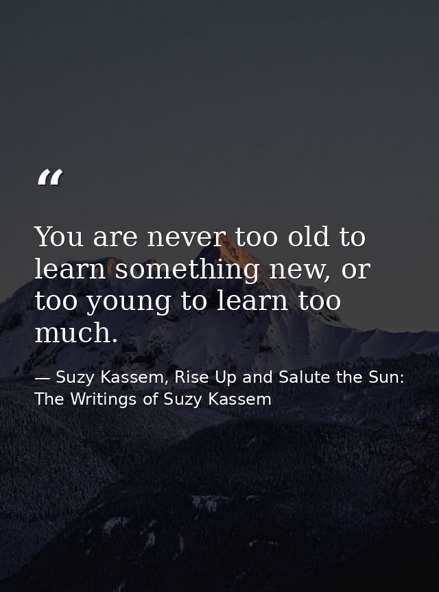 You are never too old to learn something new, or too young to learn too much. — Suzy Kassem, Rise Up and Salute the Sun: The Writings of Suzy Kassem
