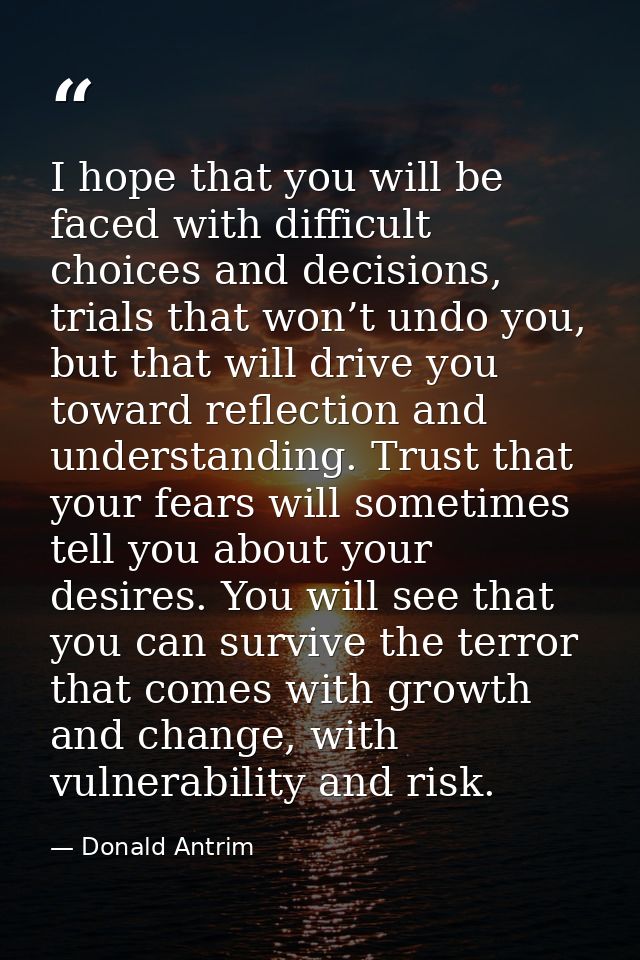 I hope that you will be faced with difficult choices and decisions, trials that won’t undo you, but that will drive you  — Donald Antrim