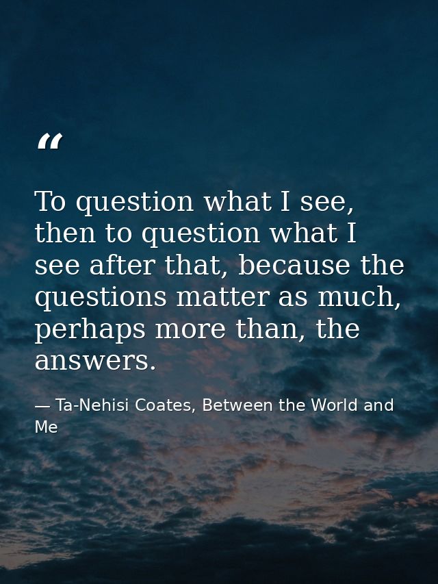 To question what I see, then to question what I see after that, because the questions matter as much, perhaps more than, — Ta-Nehisi Coates, Between the World and Me