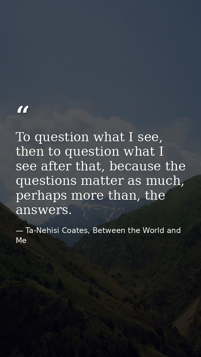 To question what I see, then to question what I see after that, because the questions matter as much, perhaps more than, — Ta-Nehisi Coates, Between the World and Me
