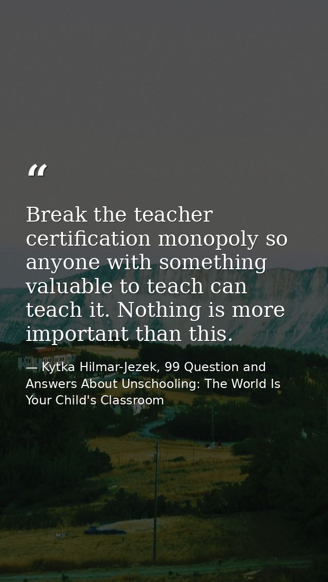 Break the teacher certification monopoly so anyone with something valuable to teach can teach it. Nothing is more import — Kytka Hilmar-Jezek, 99 Question and Answers About Unschooling: The World Is Your Child's Classroom