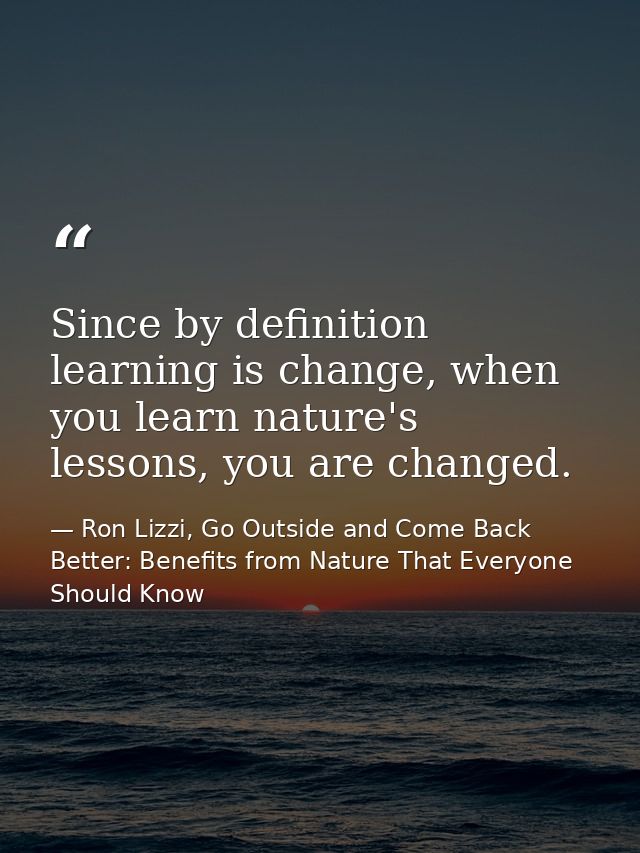 Since by definition learning is change, when you learn nature's lessons, you are changed. — Ron Lizzi, Go Outside and Come Back Better: Benefits from Nature That Everyone Should Know