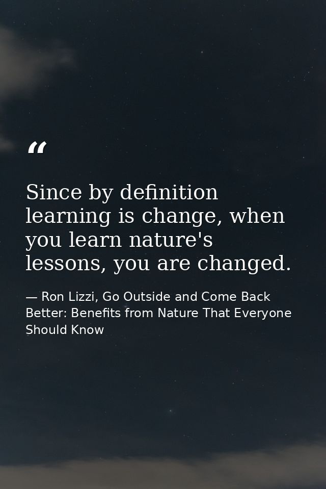 Since by definition learning is change, when you learn nature's lessons, you are changed. — Ron Lizzi, Go Outside and Come Back Better: Benefits from Nature That Everyone Should Know