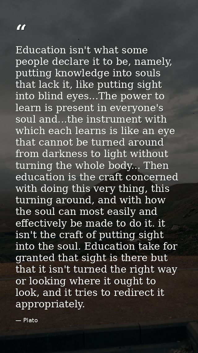 Education isn't what some people declare it to be, namely, putting knowledge into souls that lack it, like putting sight — Plato