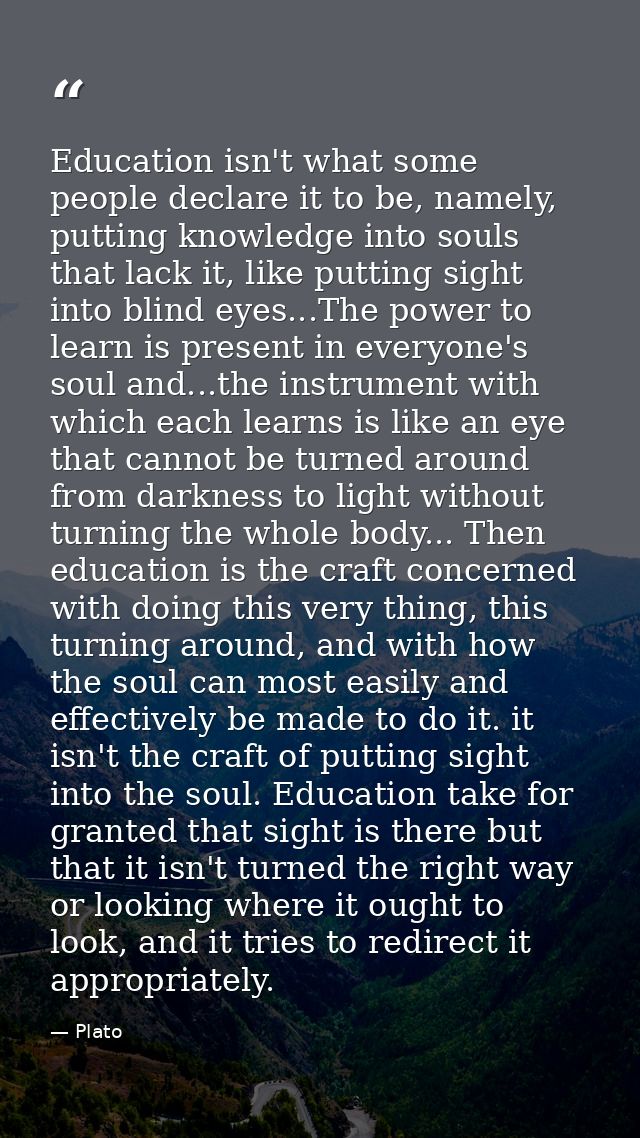 Education isn't what some people declare it to be, namely, putting knowledge into souls that lack it, like putting sight — Plato