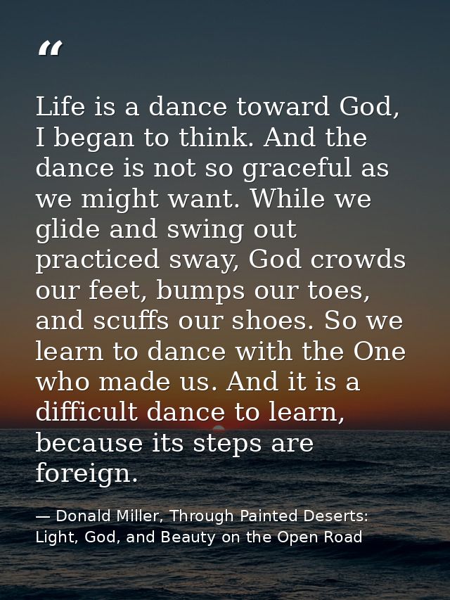 Life is a dance toward God, I began to think. And the dance is not so graceful as we might want. While we glide and swin — Donald Miller, Through Painted Deserts: Light, God, and Beauty on the Open Road