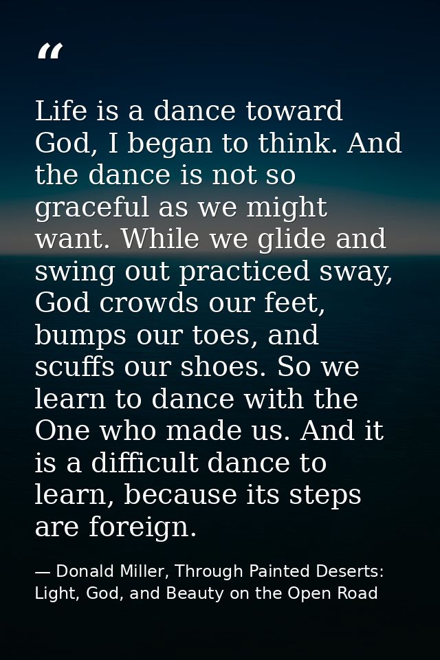 Life is a dance toward God, I began to think. And the dance is not so graceful as we might want. While we glide and swin — Donald Miller, Through Painted Deserts: Light, God, and Beauty on the Open Road