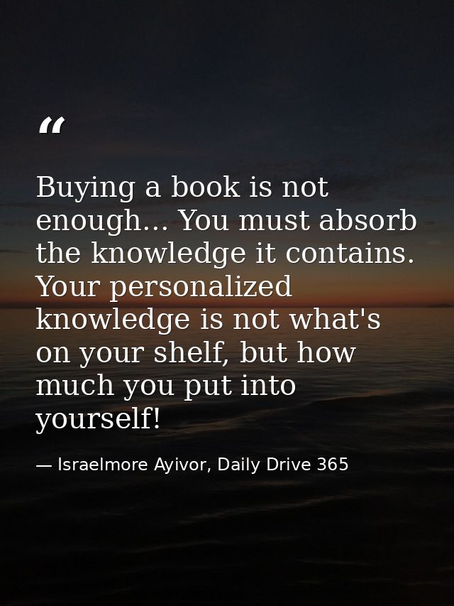 Buying a book is not enough... You must absorb the knowledge it contains. Your personalized knowledge is not what's on y — Israelmore Ayivor, Daily Drive 365