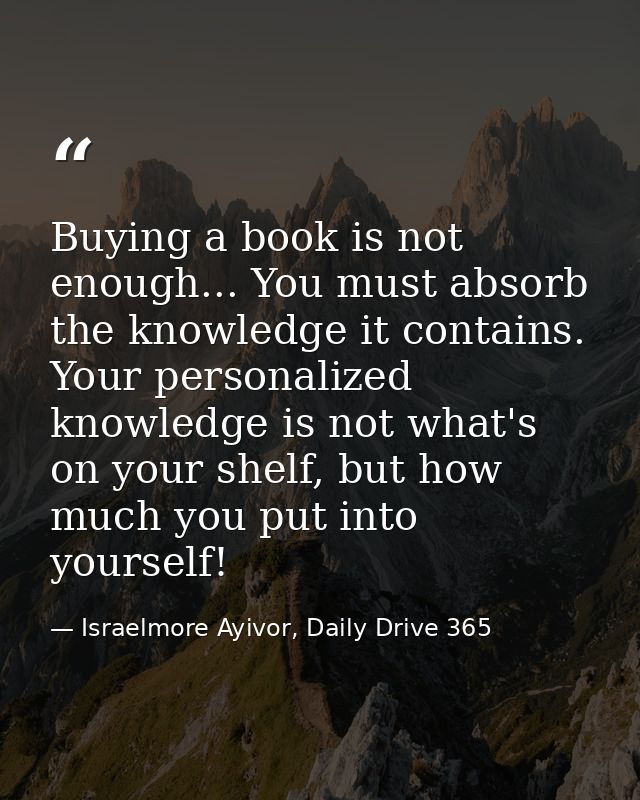 Buying a book is not enough... You must absorb the knowledge it contains. Your personalized knowledge is not what's on y — Israelmore Ayivor, Daily Drive 365